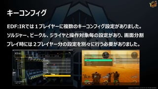 キーコンフィグ
EDF:IRでは１プレイヤーに複数のキーコンフィグ設定がありました。
ソルジャー、ビークル、ジライヤと操作対象毎の設定があり、画面分割
プレイ時には２プレイヤー分の設定を別々に行う必要がありました。
©2019 YUKE'S ©2019 D3 PUBLISHER
 
