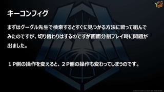 キーコンフィグ
まずはグーグル先生で検索するとすぐに見つかる方法に習って組んで
みたのですが、切り替わりはするのですが画面分割プレイ時に問題が
出ました。
１P側の操作を変えると、２P側の操作も変わってしまうのです。
©2019 YUKE'S ©2019 D3 PUBLISHER
 