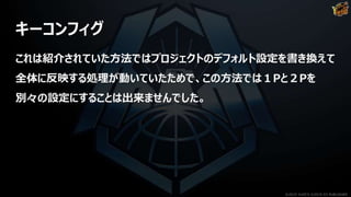 キーコンフィグ
これは紹介されていた方法ではプロジェクトのデフォルト設定を書き換えて
全体に反映する処理が動いていたためで、この方法では１Pと２Pを
別々の設定にすることは出来ませんでした。
©2019 YUKE'S ©2019 D3 PUBLISHER
 