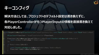 キーコンフィグ
解決方法としては、プロジェクトのデフォルト設定は書き換えずに、
各PlayerControllerがもつPlayerInputの情報を直接書き換えて
対応しました。
©2019 YUKE'S ©2019 D3 PUBLISHER
 