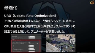 最適化
URO（Update Rate Optimization）
アリなどの沢山出現するエネミーとNPCソルジャーに適用し、
CPU負荷を大きく減らすことが出来ました。ブループリントで
設定できるようにして、アニメーターが調整しました。
©2019 YUKE'S ©2019 D3 PUBLISHER
 