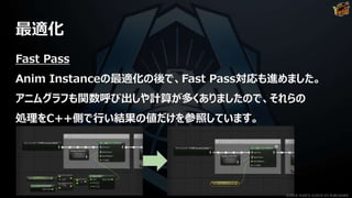 最適化
Fast Pass
Anim Instanceの最適化の後で、Fast Pass対応も進めました。
アニムグラフも関数呼び出しや計算が多くありましたので、それらの
処理をC++側で行い結果の値だけを参照しています。
©2019 YUKE'S ©2019 D3 PUBLISHER
 