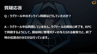 質疑応答
Q：ラグドール中のオンライン同期はどうしていたのか？
A：ラグドール中は同期していません。ラグドールの開始と終了を、RPC
で同期するようにして、開始時に物理ボディの与えられる衝撃力と、終了
時の位置合わせだけは行っています。
©2019 YUKE'S ©2019 D3 PUBLISHER
 