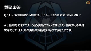 質疑応答
Q：UROで軽減される負荷は、アニメーション更新のTickだけか？
A：基本的にはアニメーション更新のTickです。ただ、設定などの条件
次第ではTick以外の更新や評価もスキップするみたいです。
©2019 YUKE'S ©2019 D3 PUBLISHER
 