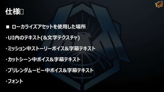 仕様
■ ローカライズアセットを使用した場所
・UI内のテキスト(&文字テクスチャ)
・ミッション中ストーリーボイス&字幕テキスト
・カットシーン中ボイス&字幕テキスト
・プリレンダムービー中ボイス&字幕テキスト
・フォント
 