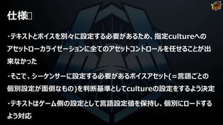 仕様
・テキストとボイスを別々に設定する必要があるため、指定cultureへの
アセットローカライゼーションに全てのアセットコントロールを任せることが出
来なかった
・そこで、シーケンサーに設定する必要があるボイスアセット(=言語ごとの
個別設定が面倒なもの)を判断基準としてcultureの設定をするよう決定
・テキストはゲーム側の設定として言語設定値を保持し、個別にロードする
よう対応
 