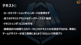 テキスト
・ローカライゼーションダッシュボードは使用せず
・全てのテキストアセットはデータテーブルで保持
・テキスト1つずつにIDを付与
・画面設計の段階でどのパーツにどのテキストIDを設定するかは、事前に
ゲームデザイナーが全て書面にまとめてくれたという背景アリ
 