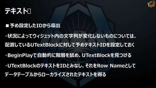 テキスト
■予め設定したIDから導出
・状況によってウィジェット内の文字列が変化しないものについては、
配置しているUTextBlockに対して予めテキストIDを設定しておく
・BeginPlayで自動的に階層を舐め、UTextBlockを見つける
・UTextBlockのテキストをIDとみなし、それをRow Nameとして
データテーブルからローカライズされたテキストを得る
 
