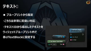 テキスト
■ ブループリントから指定
・こちらは非常に泥臭い対応
・テキストIDから導出したテキストを
ウィジェットブループリント内で
各UTextBlockに設定する
 