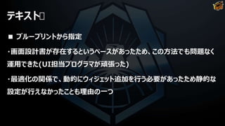 テキスト
■ ブループリントから指定
・画面設計書が存在するというベースがあったため、この方法でも問題なく
運用できた(UI担当プログラマが頑張った)
・最適化の関係で、動的にウィジェット追加を行う必要があったため静的な
設定が行えなかったことも理由の一つ
 
