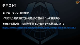 テキスト
■ ブループリントから指定
・下記の公開資料にて動的追加の理由について解説あり
■UE4を用いたTPS制作事例 EDF:IR レベル構成について
https://www.slideshare.net/EpicGamesJapan/ue4tps-edfir-187545662
 