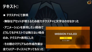 テキスト
■ テクスチャにて表現
・無駄なアセットが増えるため極力テクスチャに文字はのせなかった
・アニメーションを表現したい関係で
どうしてもテキストでは賄えない場合
のみ、テクスチャ表現にした
・その際のマテリアルの作成作業は
全てUIアーティストにやってもらった
 