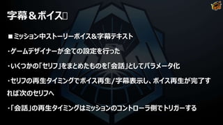 字幕＆ボイス
■ミッション中ストーリーボイス&字幕テキスト
・ゲームデザイナーが全ての設定を行った
・いくつかの「セリフ」をまとめたものを「会話」としてパラメータ化
・セリフの再生タイミングでボイス再生/字幕表示し、ボイス再生が完了す
れば次のセリフへ
・「会話」の再生タイミングはミッションのコントローラ側でトリガーする
 