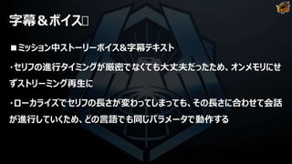 字幕＆ボイス
■ミッション中ストーリーボイス&字幕テキスト
・セリフの進行タイミングが厳密でなくても大丈夫だったため、オンメモリにせ
ずストリーミング再生に
・ローカライズでセリフの長さが変わってしまっても、その長さに合わせて会話
が進行していくため、どの言語でも同じパラメータで動作する
 