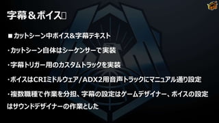 字幕＆ボイス
■カットシーン中ボイス&字幕テキスト
・カットシーン自体はシーケンサーで実装
・字幕トリガー用のカスタムトラックを実装
・ボイスはCRIミドルウェア/ADX2用音声トラックにマニュアル通り設定
・複数職種で作業を分担、字幕の設定はゲームデザイナー、ボイスの設定
はサウンドデザイナーの作業とした
 