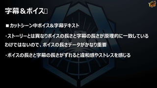 字幕＆ボイス
■カットシーン中ボイス&字幕テキスト
・ストーリーとは異なりボイスの長さと字幕の長さが原理的に一致している
わけではないので、ボイスの長さデータがかなり重要
・ボイスの長さと字幕の長さがずれると違和感やストレスを感じる
 