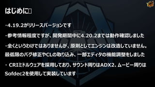 はじめに
・4.19.2がリリースバージョンです
・参考情報程度ですが、開発期間中に4.20.2までは動作確認しました
・全くというわけではありませんが、原則としてエンジンは改造していません。
最低限のバグ修正やCLの取り込み、一部エディタの機能調整をしました
・ CRIミドルウェアを採用しており、サウンド周りはADX2、ムービー周りは
Sofdec2を使用して実装しています
 