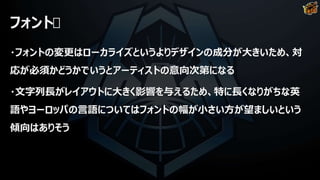 フォント
・フォントの変更はローカライズというよりデザインの成分が大きいため、対
応が必須かどうかでいうとアーティストの意向次第になる
・文字列長がレイアウトに大きく影響を与えるため、特に長くなりがちな英
語やヨーロッパの言語についてはフォントの幅が小さい方が望ましいという
傾向はありそう
 