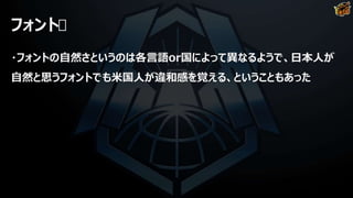 フォント
・フォントの自然さというのは各言語or国によって異なるようで、日本人が
自然と思うフォントでも米国人が違和感を覚える、ということもあった
 