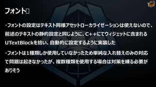 フォント
・フォントの設定はテキスト同様アセットローカライゼーションは使えないので、
前述のテキストの静的設定と同じように、C++にてウィジェットに含まれる
UTextBlockを拾い、自動的に設定するように実装した
・フォントは1種類しか使用していなかったため単純な入れ替えのみの対応
で問題は起きなかったが、複数種類を使用する場合は対策を練る必要が
ありそう
 