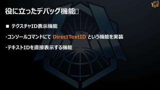 役に立ったデバッグ機能
■ テクスチャID表示機能
・コンソールコマンドにて DirectTextID という機能を実装
・テキストIDを直接表示する機能
 