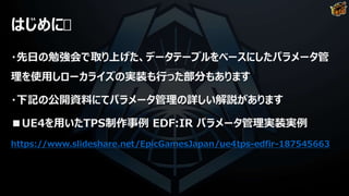 はじめに
・先日の勉強会で取り上げた、データテーブルをベースにしたパラメータ管
理を使用しローカライズの実装も行った部分もあります
・下記の公開資料にてパラメータ管理の詳しい解説があります
■UE4を用いたTPS制作事例 EDF:IR パラメータ管理実装実例
https://www.slideshare.net/EpicGamesJapan/ue4tps-edfir-187545663
 