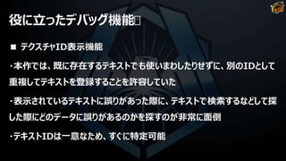 役に立ったデバッグ機能
■ テクスチャID表示機能
・本作では、既に存在するテキストでも使いまわしたりせずに、別のIDとして
重複してテキストを登録することを許容していた
・表示されているテキストに誤りがあった際に、テキストで検索するなどして探
した際にどのデータに誤りがあるのかを探すのが非常に面倒
・テキストIDは一意なため、すぐに特定可能
 