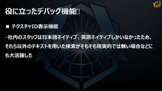 役に立ったデバッグ機能
■ テクスチャID表示機能
・社内のスタッフは日本語ネイティブ、英語ネイティブしかいなかったため、
それら以外のテキストを用いた検索がそもそも現実的では無い場合などに
も大活躍した
 