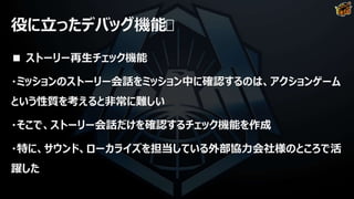 役に立ったデバッグ機能
■ ストーリー再生チェック機能
・ミッションのストーリー会話をミッション中に確認するのは、アクションゲーム
という性質を考えると非常に難しい
・そこで、ストーリー会話だけを確認するチェック機能を作成
・特に、サウンド、ローカライズを担当している外部協力会社様のところで活
躍した
 