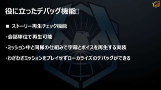 役に立ったデバッグ機能
■ ストーリー再生チェック機能
・会話単位で再生可能
・ミッション中と同様の仕組みで字幕とボイスを再生する実装
・わざわざミッションをプレイせずローカライズのデバッグができる
 