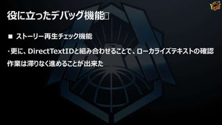 役に立ったデバッグ機能
■ ストーリー再生チェック機能
・更に、DirectTextIDと組み合わせることで、ローカライズテキストの確認
作業は滞りなく進めることが出来た
 