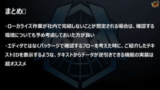 まとめ
・ローカライズ作業が社内で完結しないことが想定される場合は、確認する
環境についても予め考慮しておいた方が良い
・エディタではなくパッケージで確認するフローを考えた時に、ご紹介したテキ
ストIDを表示するような、テキストからデータが逆引きできる機能の実装は
超オススメ
 