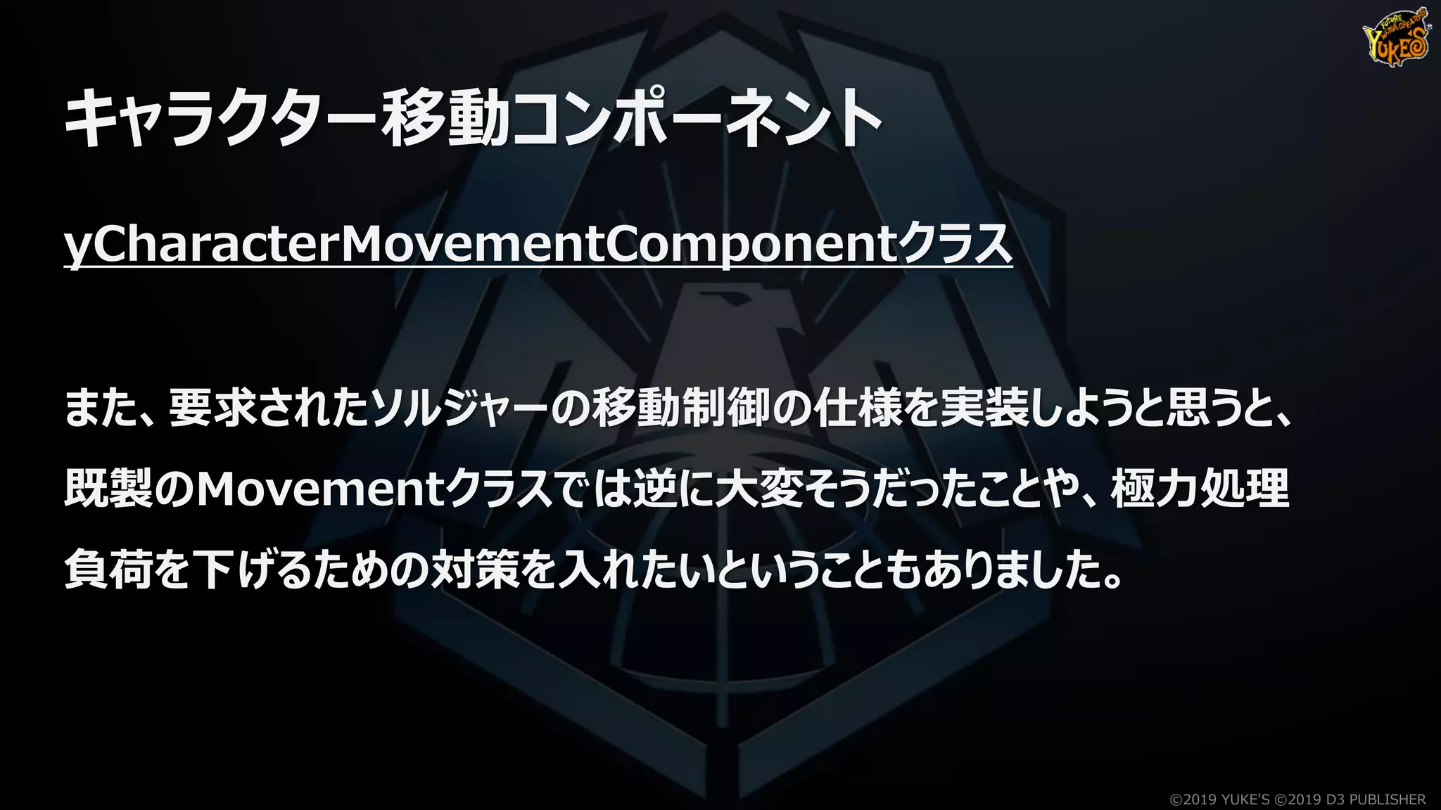 キャラクター移動コンポーネント
yCharacterMovementComponentクラス
また、要求されたソルジャーの移動制御の仕様を実装しようと思うと、
既製のMovementクラスでは逆に大変そうだったことや、極力処理
負荷を下げるための対策を入れたいということもありました。
©2019 YUKE'S ©2019 D3 PUBLISHER
 
