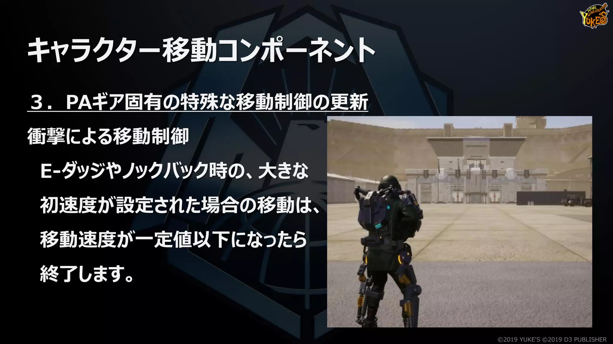 キャラクター移動コンポーネント
３．PAギア固有の特殊な移動制御の更新
衝撃による移動制御
E-ダッジやノックバック時の、大きな
初速度が設定された場合の移動は、
移動速度が一定値以下になったら
終了します。
©2019 YUKE'S ©2019 D3 PUBLISHER
 