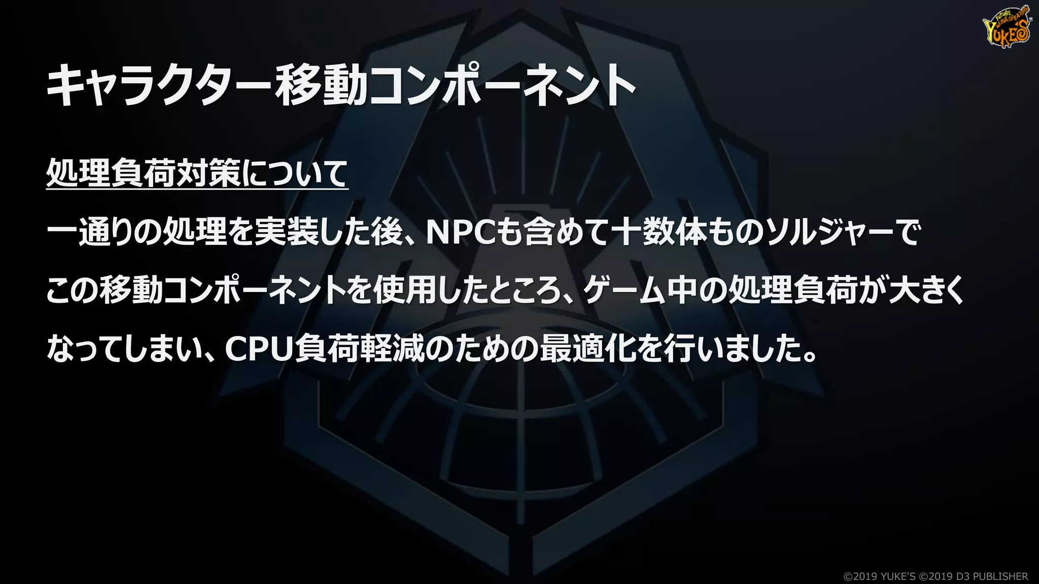 キャラクター移動コンポーネント
処理負荷対策について
一通りの処理を実装した後、NPCも含めて十数体ものソルジャーで
この移動コンポーネントを使用したところ、ゲーム中の処理負荷が大きく
なってしまい、CPU負荷軽減のための最適化を行いました。
©2019 YUKE'S ©2019 D3 PUBLISHER
 