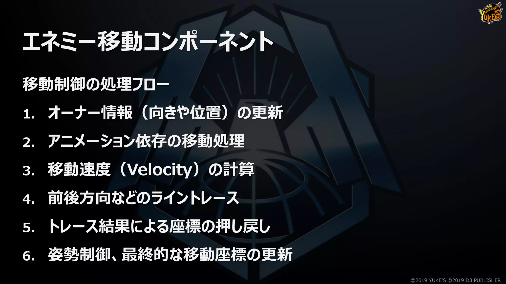 エネミー移動コンポーネント
移動制御の処理フロー
1. オーナー情報（向きや位置）の更新
2. アニメーション依存の移動処理
3. 移動速度（Velocity）の計算
4. 前後方向などのライントレース
5. トレース結果による座標の押し戻し
6. 姿勢制御、最終的な移動座標の更新
©2019 YUKE'S ©2019 D3 PUBLISHER
 