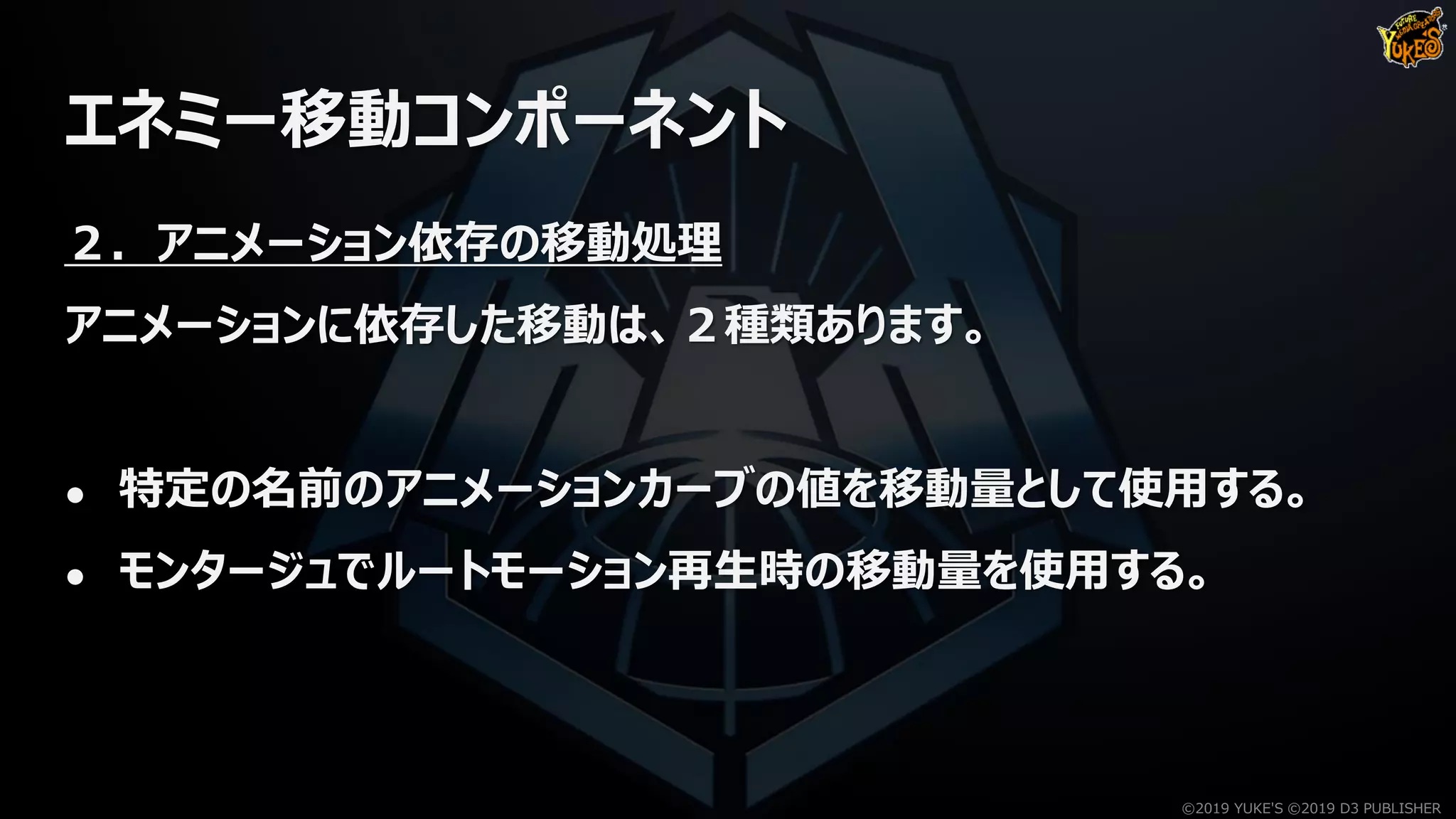 エネミー移動コンポーネント
２．アニメーション依存の移動処理
アニメーションに依存した移動は、２種類あります。
● 特定の名前のアニメーションカーブの値を移動量として使用する。
● モンタージュでルートモーション再生時の移動量を使用する。
©2019 YUKE'S ©2019 D3 PUBLISHER
 