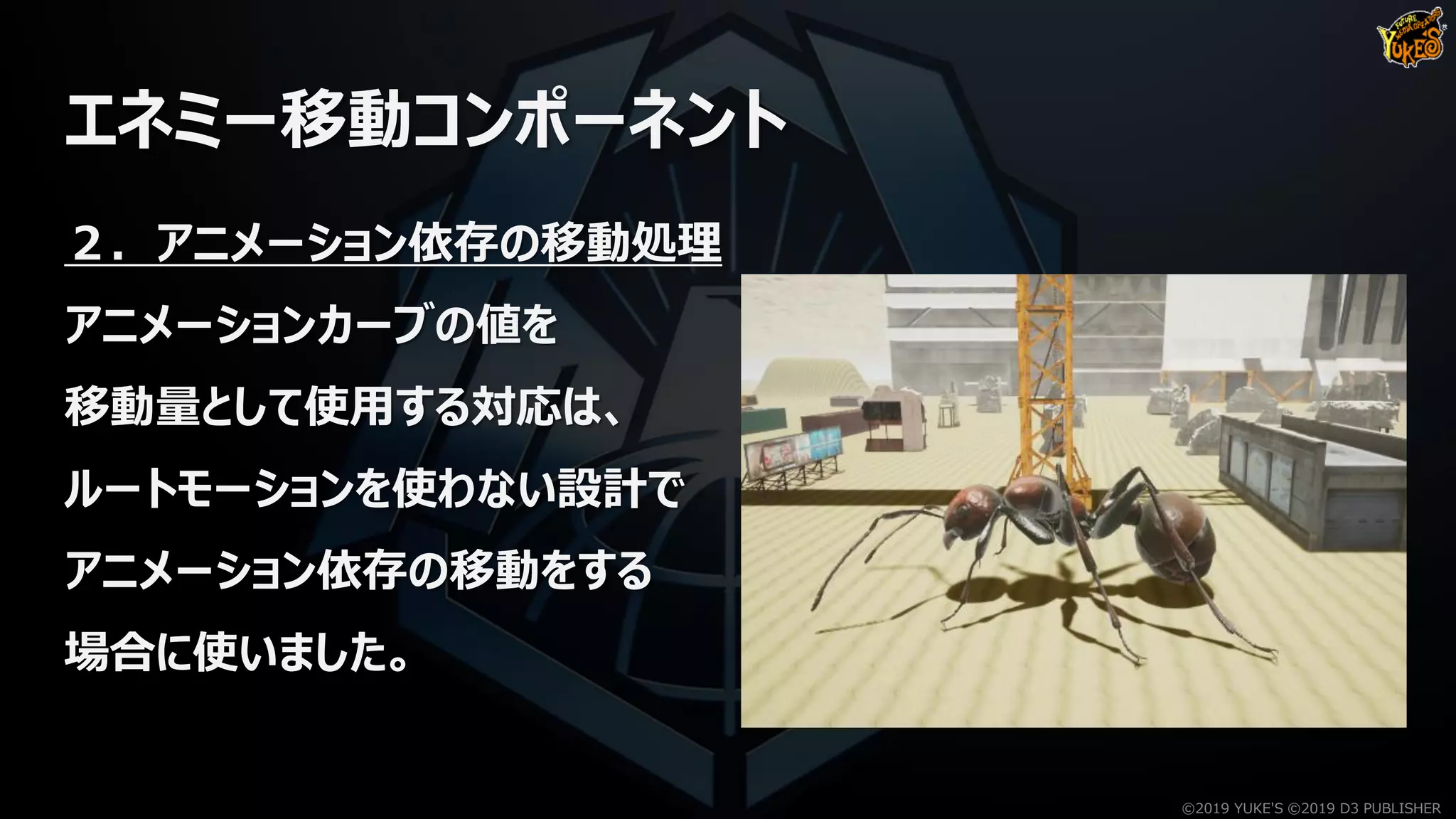 エネミー移動コンポーネント
２．アニメーション依存の移動処理
アニメーションカーブの値を
移動量として使用する対応は、
ルートモーションを使わない設計で
アニメーション依存の移動をする
場合に使いました。
©2019 YUKE'S ©2019 D3 PUBLISHER
 