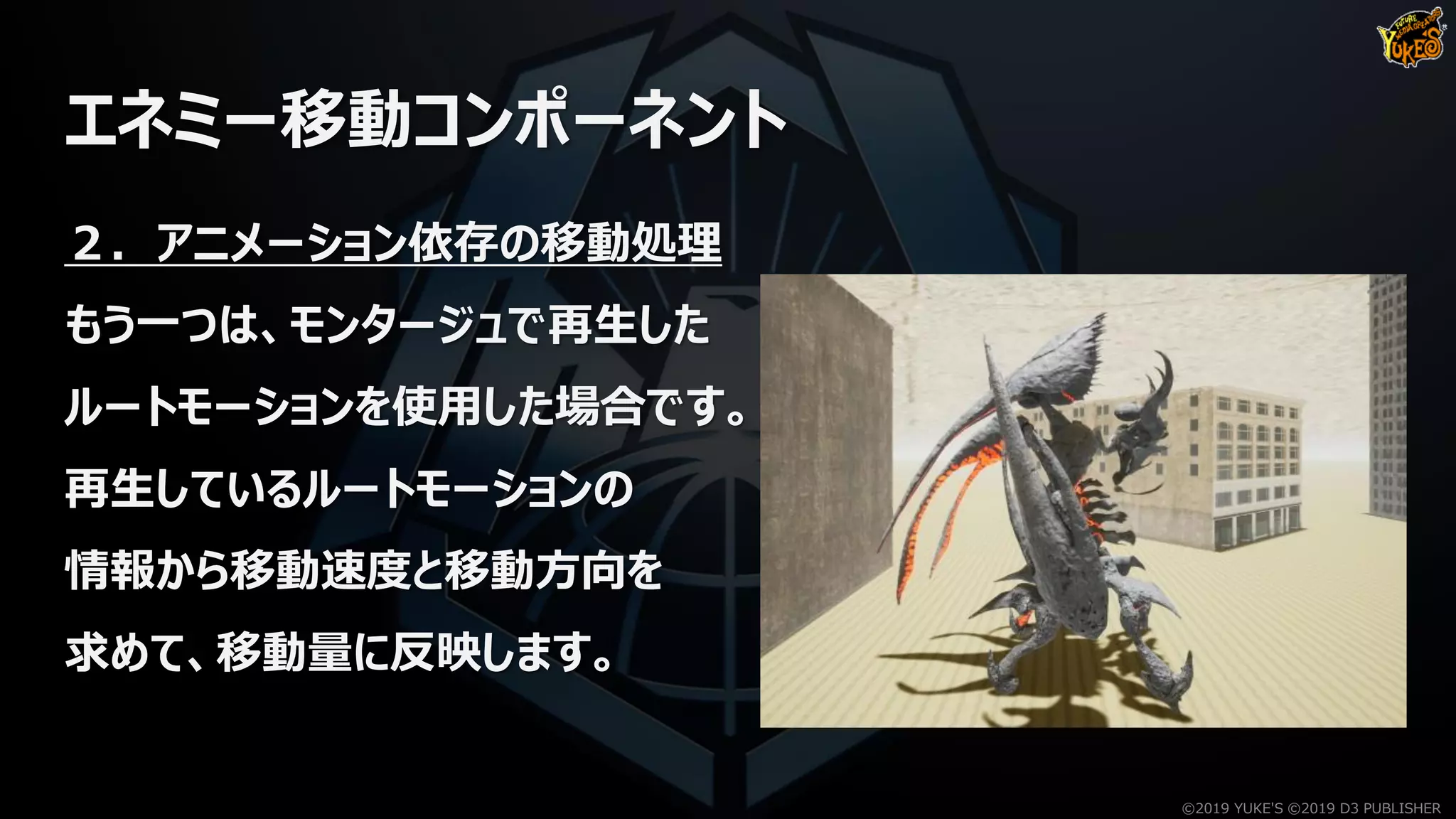 エネミー移動コンポーネント
２．アニメーション依存の移動処理
もう一つは、モンタージュで再生した
ルートモーションを使用した場合です。
再生しているルートモーションの
情報から移動速度と移動方向を
求めて、移動量に反映します。
©2019 YUKE'S ©2019 D3 PUBLISHER
 