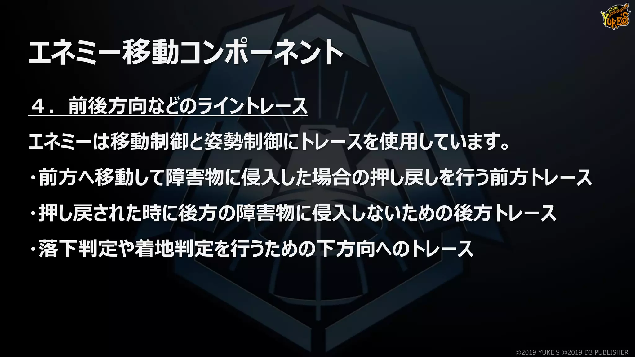 エネミー移動コンポーネント
４．前後方向などのライントレース
エネミーは移動制御と姿勢制御にトレースを使用しています。
・前方へ移動して障害物に侵入した場合の押し戻しを行う前方トレース
・押し戻された時に後方の障害物に侵入しないための後方トレース
・落下判定や着地判定を行うための下方向へのトレース
©2019 YUKE'S ©2019 D3 PUBLISHER
 