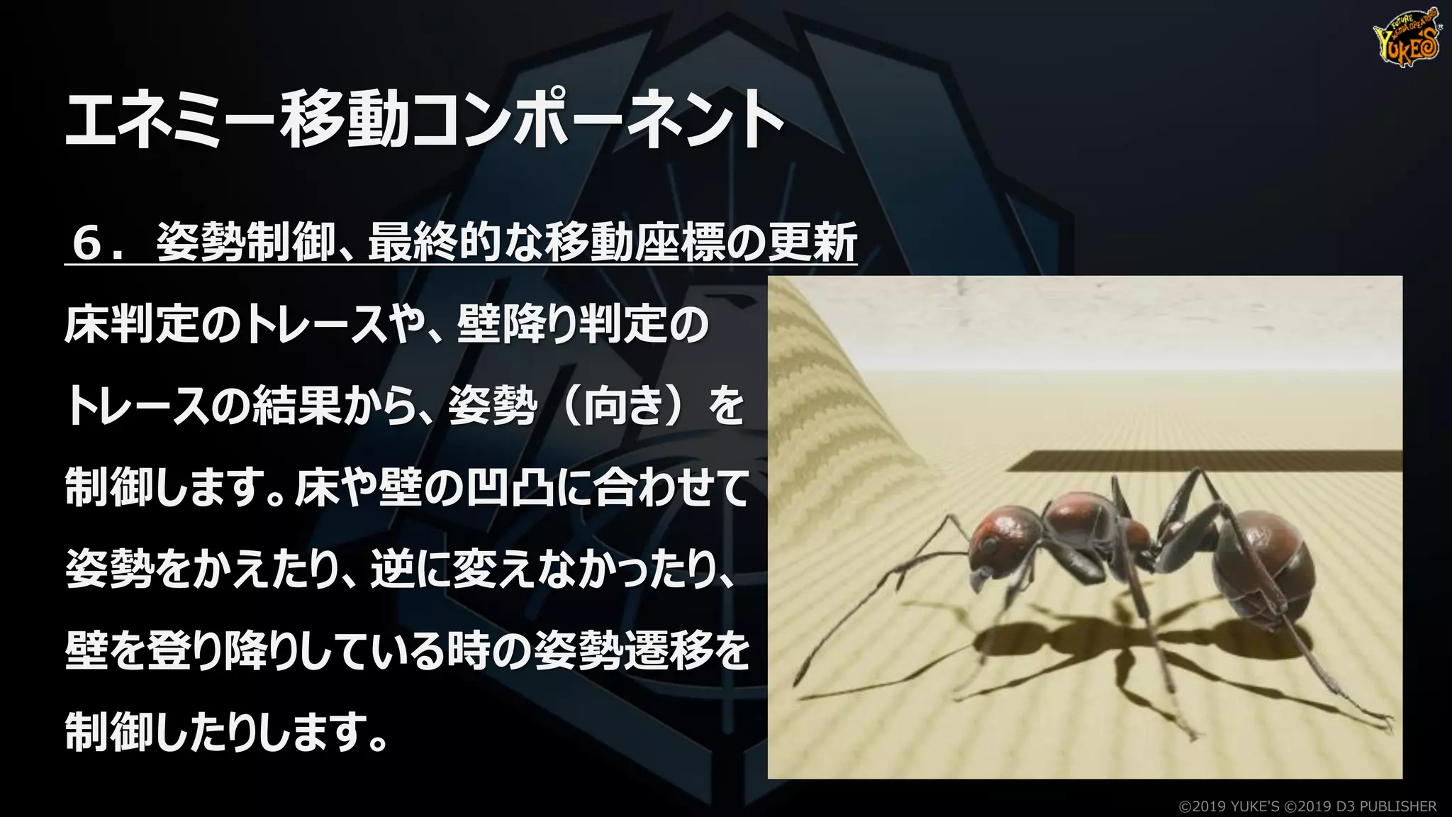 エネミー移動コンポーネント
６．姿勢制御、最終的な移動座標の更新
床判定のトレースや、壁降り判定の
トレースの結果から、姿勢（向き）を
制御します。床や壁の凹凸に合わせて
姿勢をかえたり、逆に変えなかったり、
壁を登り降りしている時の姿勢遷移を
制御したりします。
©2019 YUKE'S ©2019 D3 PUBLISHER
 