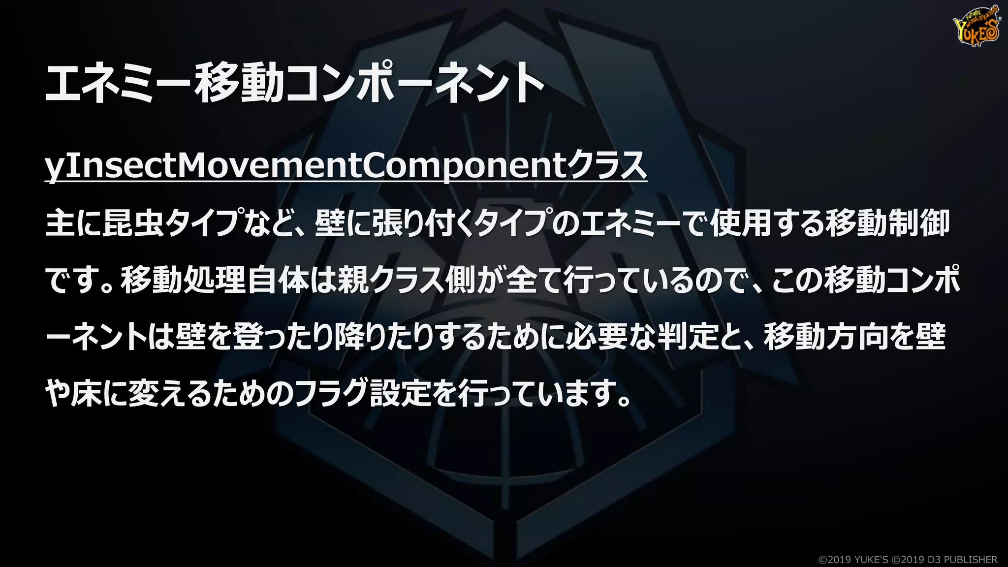 エネミー移動コンポーネント
yInsectMovementComponentクラス
主に昆虫タイプなど、壁に張り付くタイプのエネミーで使用する移動制御
です。移動処理自体は親クラス側が全て行っているので、この移動コンポ
ーネントは壁を登ったり降りたりするために必要な判定と、移動方向を壁
や床に変えるためのフラグ設定を行っています。
©2019 YUKE'S ©2019 D3 PUBLISHER
 