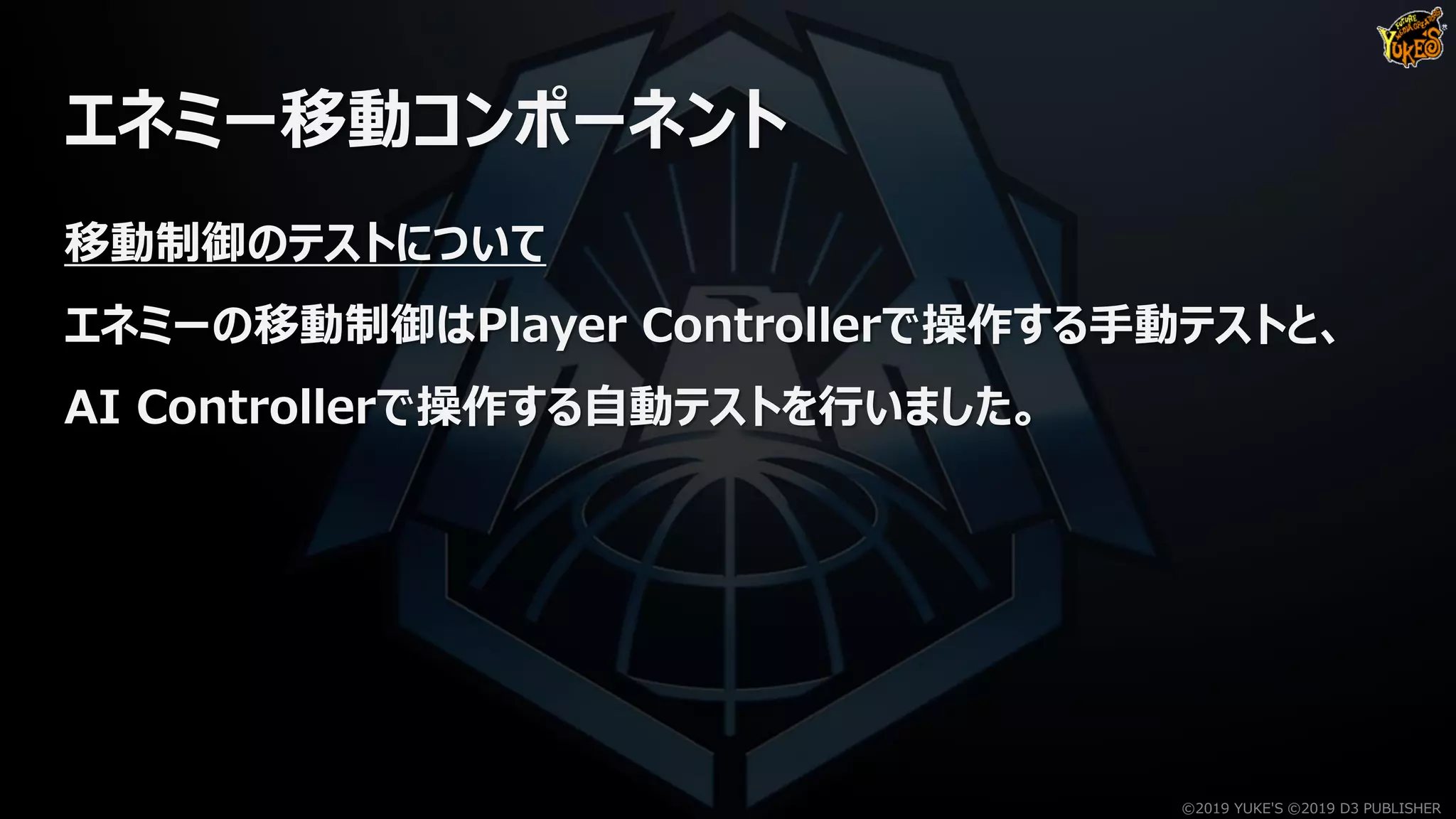 エネミー移動コンポーネント
移動制御のテストについて
エネミーの移動制御はPlayer Controllerで操作する手動テストと、
AI Controllerで操作する自動テストを行いました。
©2019 YUKE'S ©2019 D3 PUBLISHER
 
