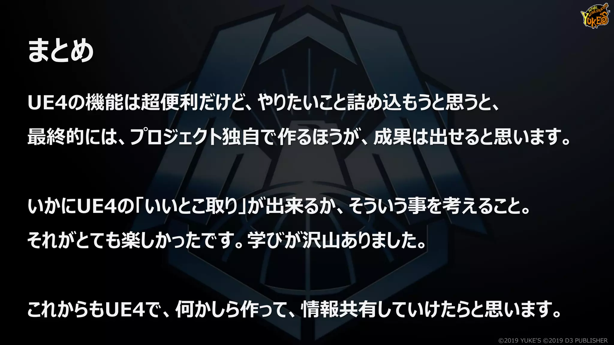 まとめ
UE4の機能は超便利だけど、やりたいこと詰め込もうと思うと、
最終的には、プロジェクト独自で作るほうが、成果は出せると思います。
いかにUE4の「いいとこ取り」が出来るか、そういう事を考えること。
それがとても楽しかったです。学びが沢山ありました。
これからもUE4で、何かしら作って、情報共有していけたらと思います。
©2019 YUKE'S ©2019 D3 PUBLISHER
 