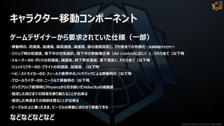 キャラクター移動コンポーネント
ゲームデザイナーから要求されていた仕様（一部）
・移動時の、初速度、加速度、最高速度、減速度、等の速度設定と、それ等全ての外部化（全部調整サセロヤァ）
・ジャンプ時の初速度、落下中の空気抵抗、落下中の移動補正値（Air Controlに近い）と、それら全て（以下略
・トルーパーのE-ダッジの初速度、減速度、終了判定速度、落下速度と、それら全て（以下略
・ジェットリフターのE-フライトの初速度、加速度、（以下略
・ヘビーストライカーのE-フィールド使用中のノックバックによる移動時の（以下略
・プロールライダーのE-ニードルで移動時の（以下略
・バックフリップ使用時にPhysicsから引き継いだVelocityの減衰値
・指定した高さまでの段差を乗り越えることが出来る
・指定した角度までの傾斜を登ることが出来る
・ビークルの上に乗ったまま、ビークルの移動に合わせて移動できる
などなどなどなど
©2019 YUKE'S ©2019 D3 PUBLISHER
 