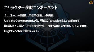 キャラクター移動コンポーネント
１．オーナー情報（向きや位置）の更新
UpdateComponentから、現在のRotationとLocationを
取得します。得たRotationを元に、ForwardVector、UpVector、
RightVectorを算出します。
©2019 YUKE'S ©2019 D3 PUBLISHER
 
