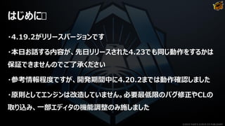 はじめに
・4.19.2がリリースバージョンです
・本日お話する内容が、先日リリースされた4.23でも同じ動作をするかは
保証できませんのでご了承ください
・参考情報程度ですが、開発期間中に4.20.2までは動作確認しました
・原則としてエンジンは改造していません。必要最低限のバグ修正やCLの
取り込み、一部エディタの機能調整のみ施しました
©2019 YUKE'S ©2019 D3 PUBLISHER
 