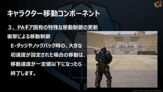 キャラクター移動コンポーネント
３．PAギア固有の特殊な移動制御の更新
衝撃による移動制御
E-ダッジやノックバック時の、大きな
初速度が設定された場合の移動は、
移動速度が一定値以下になったら
終了します。
©2019 YUKE'S ©2019 D3 PUBLISHER
 