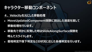 キャラクター移動コンポーネント
４．Velocityを元にした移動処理
● MoveUpdatedComponent関数に算出した速度を渡して
移動処理を行います。
● 移動先で何かに反発した時はSlideAlongSurface関数を
呼んでスライドします。
● 着地判定や落下判定などの状況に応じた各種判定を行います。
©2019 YUKE'S ©2019 D3 PUBLISHER
 
