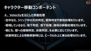 キャラクター移動コンポーネント
４．Velocityを元にした移動処理
・空中なら、ジャンプ中の天井判定、着地判定や着地処理を行います。
・着地しているなら、落下判定、落下処理、降坂の移動処理を行います。
・他にも、壁への接触判定、床面判定、を必要に応じて行います。
・床面判定による情報更新時には、ビークルの上に乗る処理も行います。
©2019 YUKE'S ©2019 D3 PUBLISHER
 